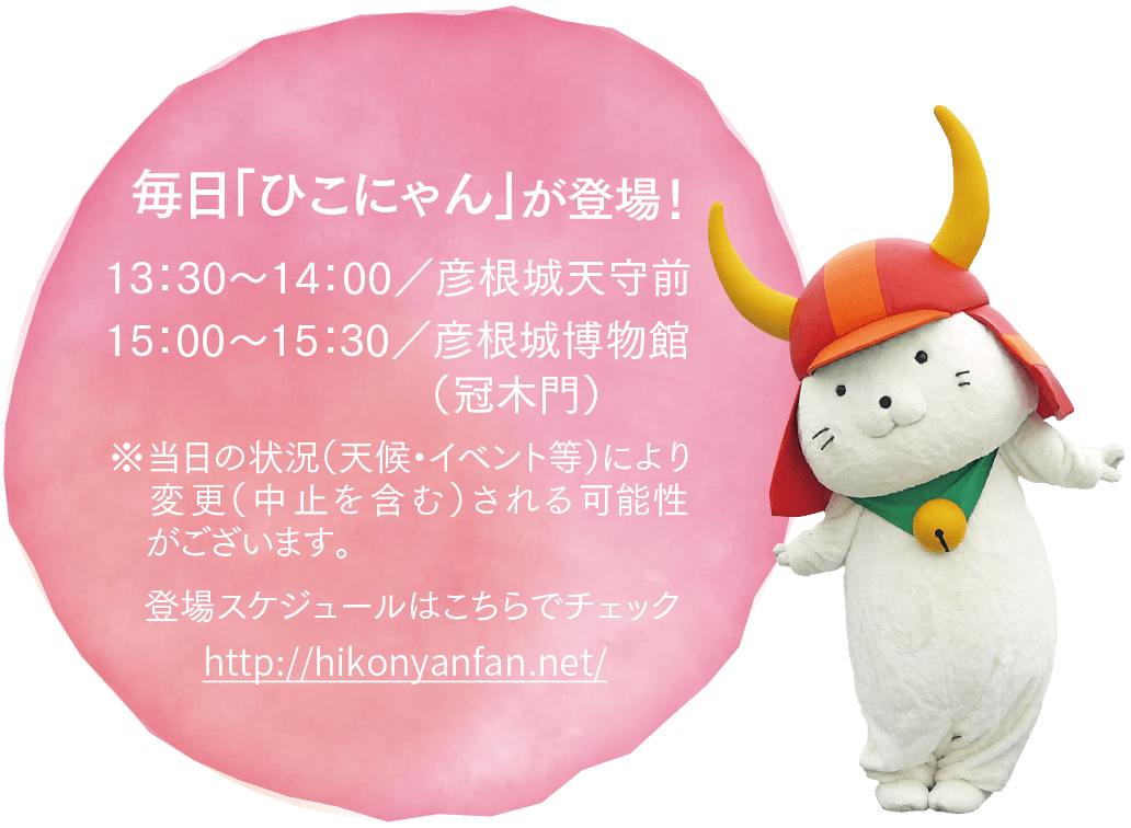 登場スケジュールはこちらでチェック※当日の状況（天候・イベント等）により変更（中止を含む）される可能性がございます。 毎日「ひこにゃん」が登場！13：30～14：00／彦根城天守前15：00～15：30／彦根城博物館（冠木門）