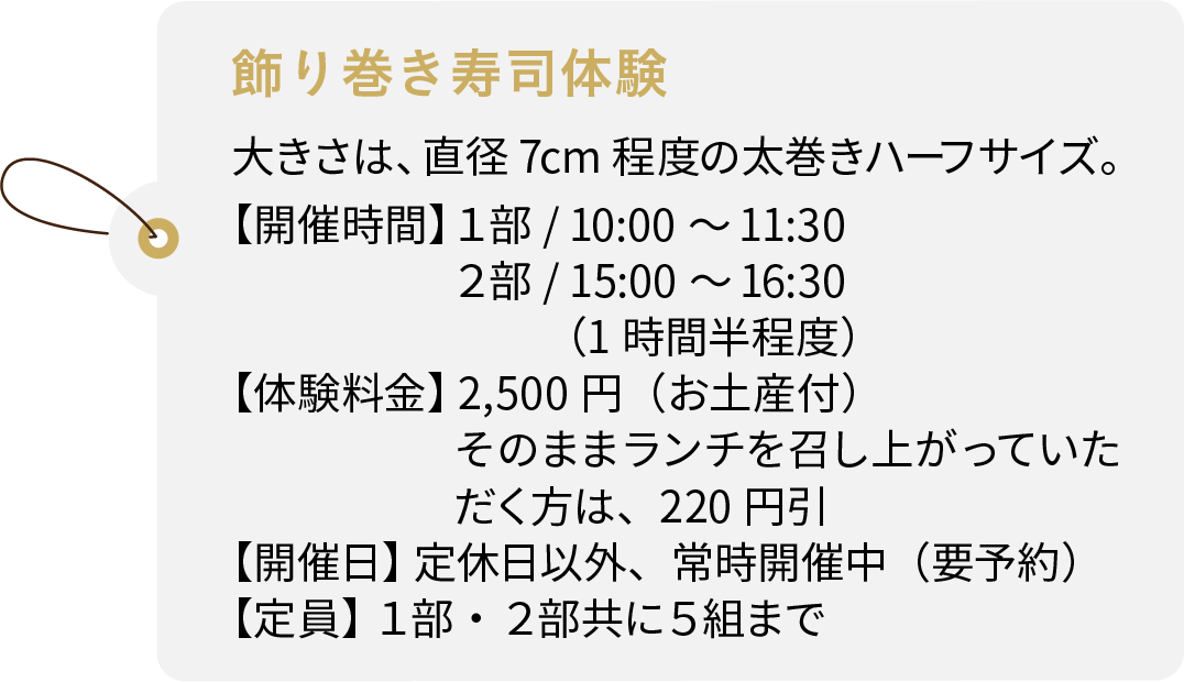 飾り巻き寿司体験 大きさは、直径7cm程度の太巻きハーフサイズ。【開催時間】1部/10:00～11:30 2部/15:00～16:30（1時間半程度）【体験料金】2,500円（お土産付） そのままランチを召し上がっていただく方は、220円引【開催日】定休日以外、常時開催中（要予約）【定員】1部・2部共に5組まで